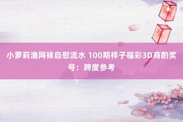 小萝莉渔网袜自慰流水 100期祥子福彩3D商酌奖号：跨度参考
