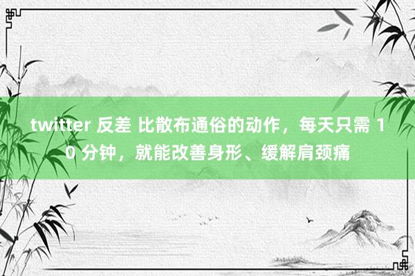 twitter 反差 比散布通俗的动作，每天只需 10 分钟，就能改善身形、缓解肩颈痛
