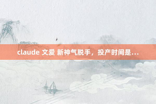 claude 文爱 新神气脱手，投产时间是…