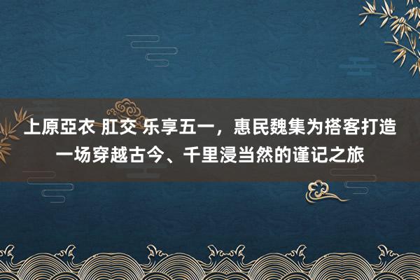 上原亞衣 肛交 乐享五一，惠民魏集为搭客打造一场穿越古今、千里浸当然的谨记之旅