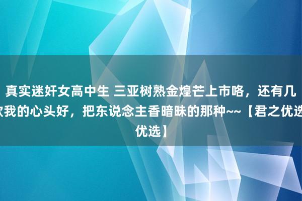 真实迷奸女高中生 三亚树熟金煌芒上市咯，还有几款我的心头好，把东说念主香暗昧的那种~~【君之优选】