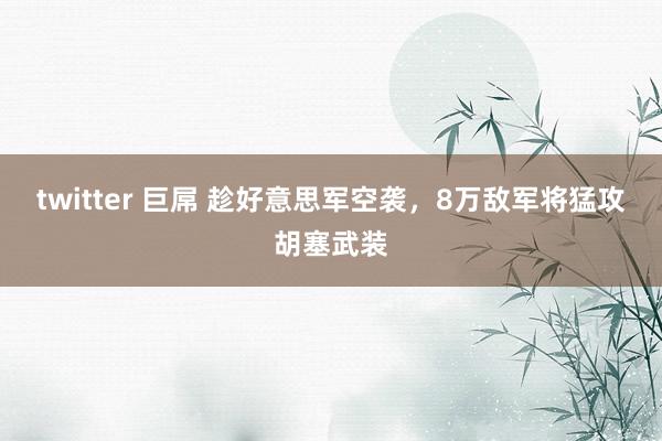 twitter 巨屌 趁好意思军空袭，8万敌军将猛攻胡塞武装