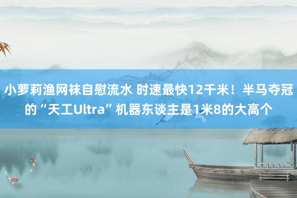 小萝莉渔网袜自慰流水 时速最快12千米！半马夺冠的“天工Ultra”机器东谈主是1米8的大高个