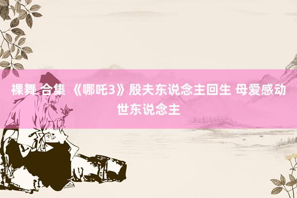 裸舞 合集 《哪吒3》殷夫东说念主回生 母爱感动世东说念主