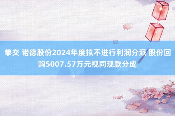 拳交 诺德股份2024年度拟不进行利润分派 股份回购5007.57万元视同现款分成