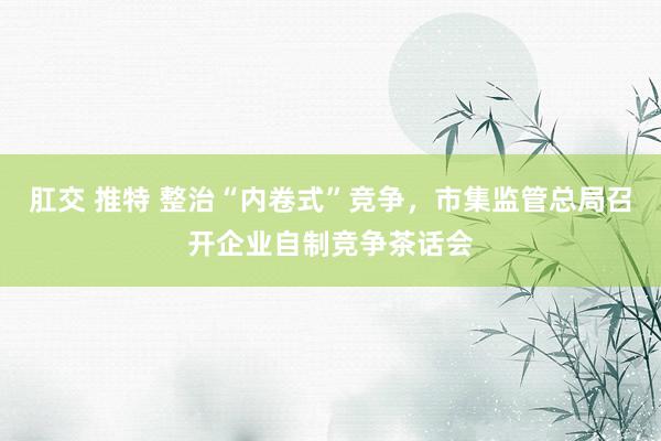 肛交 推特 整治“内卷式”竞争，市集监管总局召开企业自制竞争茶话会