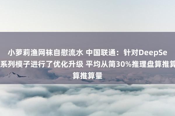 小萝莉渔网袜自慰流水 中国联通：针对DeepSeek系列模子进行了优化升级 平均从简30%推理盘算推算量