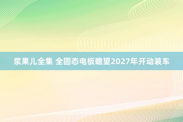 浆果儿全集 全固态电板瞻望2027年开动装车