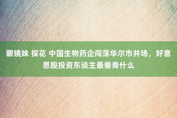 眼镜妹 探花 中国生物药企闯荡华尔市井场，好意思股投资东谈主最垂青什么
