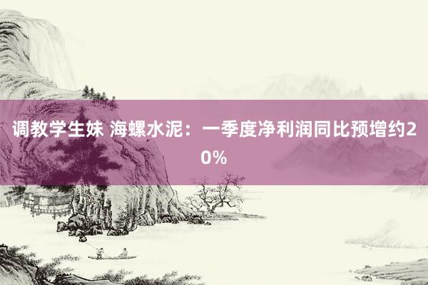 调教学生妹 海螺水泥：一季度净利润同比预增约20%