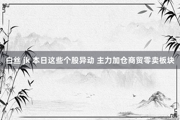白丝 jk 本日这些个股异动 主力加仓商贸零卖板块