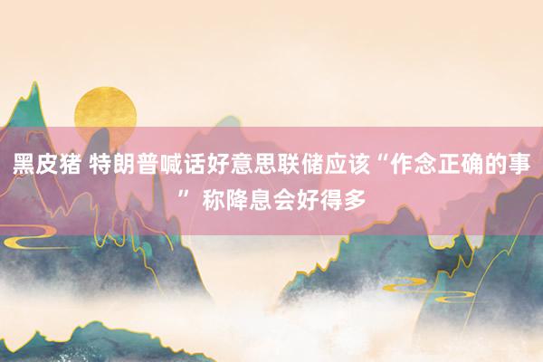 黑皮猪 特朗普喊话好意思联储应该“作念正确的事” 称降息会好得多