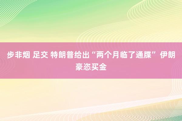 步非烟 足交 特朗普给出“两个月临了通牒” 伊朗豪恣买金