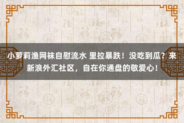 小萝莉渔网袜自慰流水 里拉暴跌！没吃到瓜？来新浪外汇社区，自在你通盘的敬爱心！