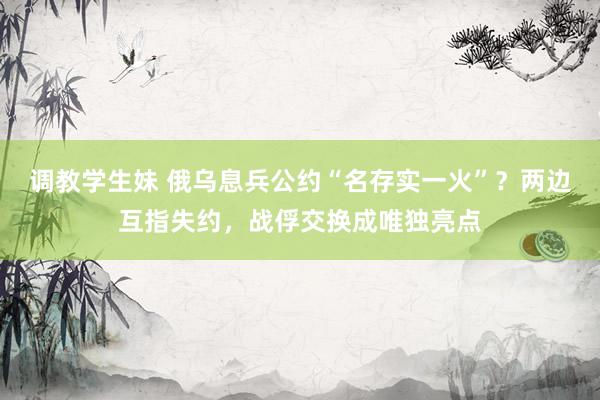 调教学生妹 俄乌息兵公约“名存实一火”？两边互指失约，战俘交换成唯独亮点