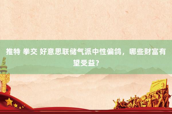 推特 拳交 好意思联储气派中性偏鸽，哪些财富有望受益？