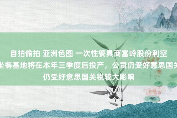自拍偷拍 亚洲色图 一次性餐具商富岭股份利空拉板：印尼坐褥基地将在本年三季度后投产，公司仍受好意思国关税较大影响