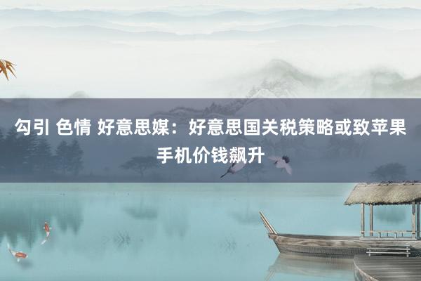 勾引 色情 好意思媒：好意思国关税策略或致苹果手机价钱飙升
