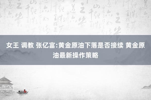 女王 调教 张亿富:黄金原油下落是否接续 黄金原油最新操作策略