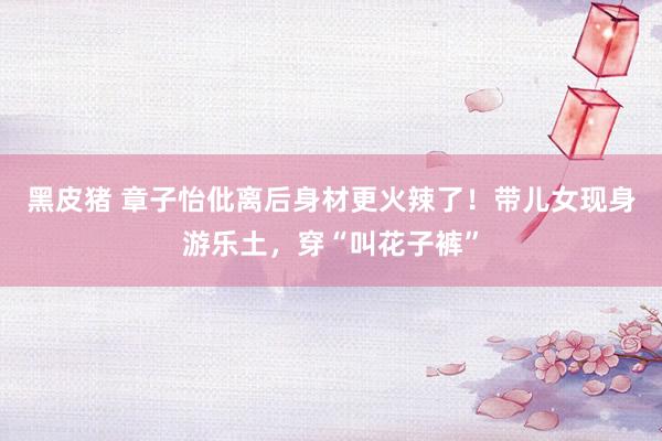 黑皮猪 章子怡仳离后身材更火辣了！带儿女现身游乐土，穿“叫花子裤”