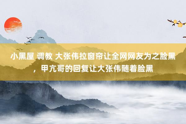 小黑屋 调教 大张伟拉窗帘让全网网友为之脸黑，甲亢哥的回复让大张伟随着脸黑