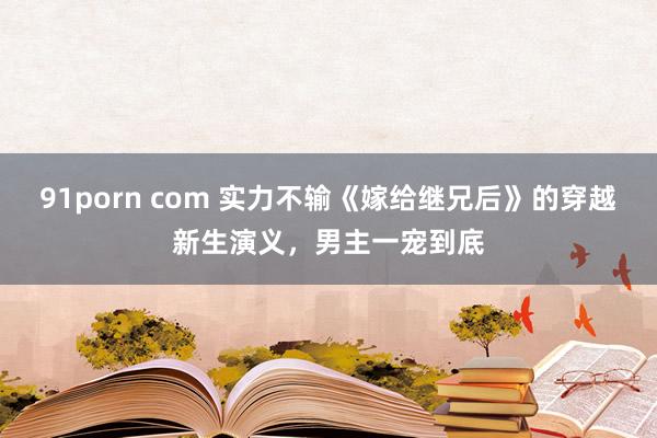 91porn com 实力不输《嫁给继兄后》的穿越新生演义，男主一宠到底