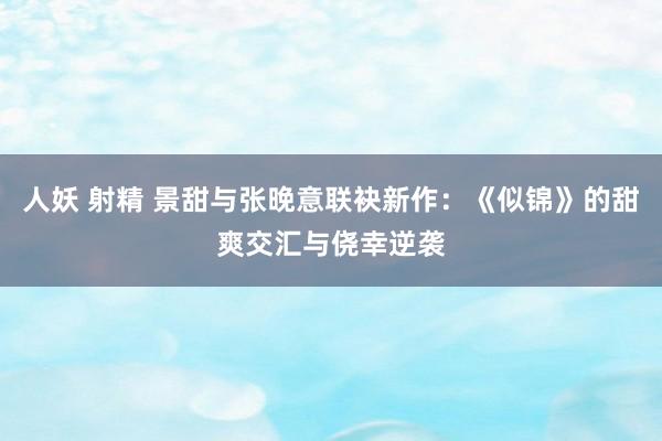 人妖 射精 景甜与张晚意联袂新作：《似锦》的甜爽交汇与侥幸逆袭