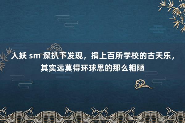 人妖 sm 深扒下发现，捐上百所学校的古天乐，其实远莫得环球思的那么粗陋