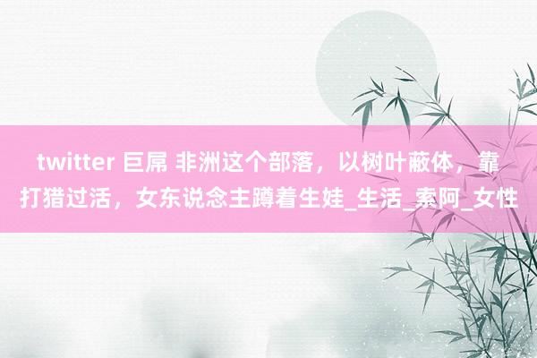twitter 巨屌 非洲这个部落，以树叶蔽体，靠打猎过活，女东说念主蹲着生娃_生活_索阿_女性