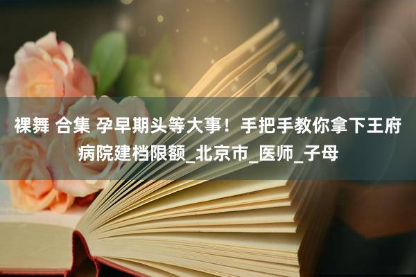 裸舞 合集 孕早期头等大事！手把手教你拿下王府病院建档限额_北京市_医师_子母