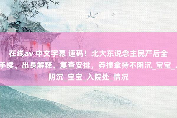 在线av 中文字幕 速码！北大东说念主民产后全攻略，出院手续、出身解释、复查安排，莽撞拿持不阴沉_宝宝_入院处_情况