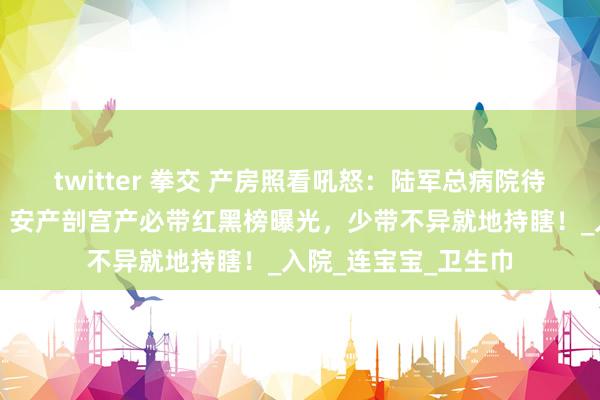 twitter 拳交 产房照看吼怒：陆军总病院待产包再瞎买就罚站！安产剖宫产必带红黑榜曝光，少带不异就地持瞎！_入院_连宝宝_卫生巾