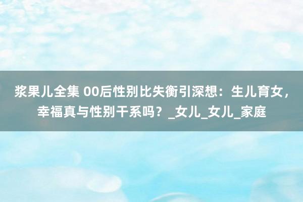 浆果儿全集 00后性别比失衡引深想：生儿育女，幸福真与性别干系吗？_女儿_女儿_家庭