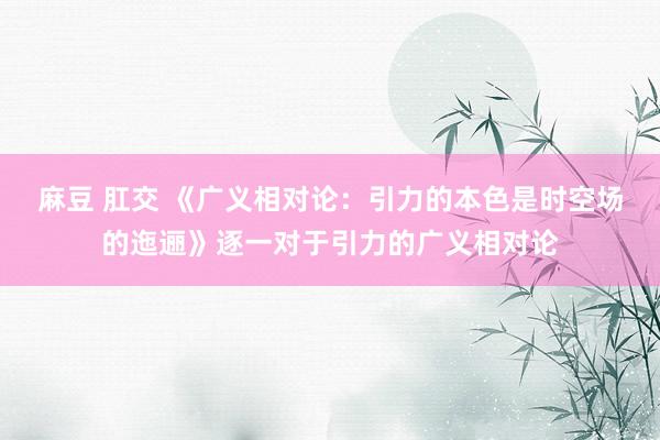 麻豆 肛交 《广义相对论：引力的本色是时空场的迤逦》逐一对于引力的广义相对论