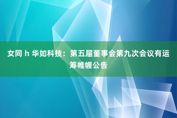 女同 h 华如科技：第五届董事会第九次会议有运筹帷幄公告