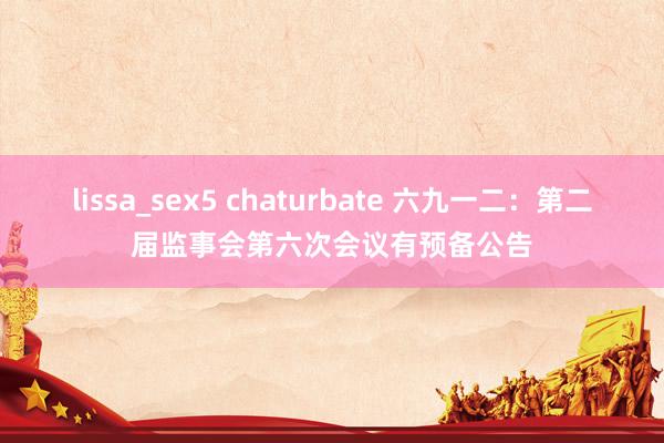 lissa_sex5 chaturbate 六九一二：第二届监事会第六次会议有预备公告