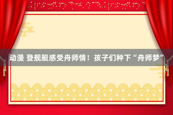 动漫 登舰艇感受舟师情！孩子们种下“舟师梦”