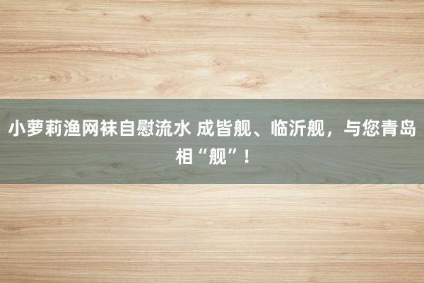 小萝莉渔网袜自慰流水 成皆舰、临沂舰，与您青岛相“舰”！