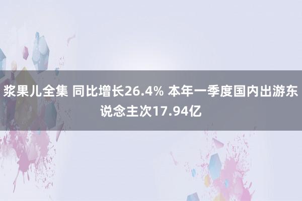 浆果儿全集 同比增长26.4% 本年一季度国内出游东说念主次17.94亿