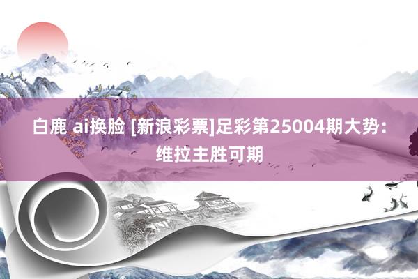 白鹿 ai换脸 [新浪彩票]足彩第25004期大势：维拉主胜可期