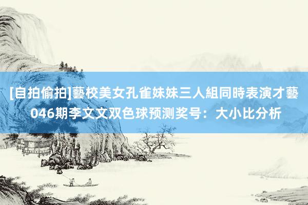 [自拍偷拍]藝校美女孔雀妹妹三人組同時表演才藝 046期李文文双色球预测奖号：大小比分析