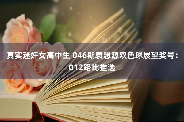 真实迷奸女高中生 046期袁想源双色球展望奖号：012路比推选