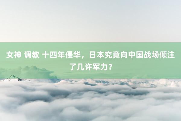 女神 调教 十四年侵华，日本究竟向中国战场倾注了几许军力？