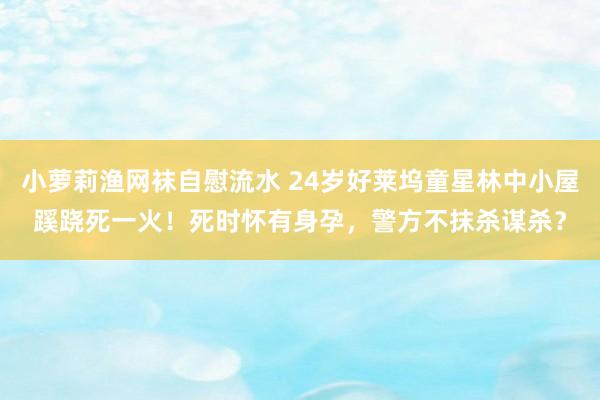 小萝莉渔网袜自慰流水 24岁好莱坞童星林中小屋蹊跷死一火！死时怀有身孕，警方不抹杀谋杀？