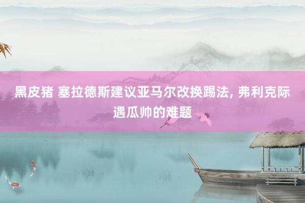 黑皮猪 塞拉德斯建议亚马尔改换踢法， 弗利克际遇瓜帅的难题