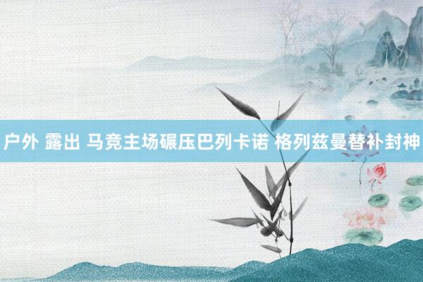 户外 露出 马竞主场碾压巴列卡诺 格列兹曼替补封神