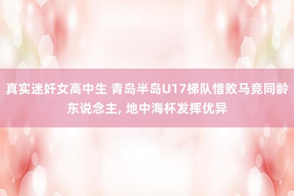 真实迷奸女高中生 青岛半岛U17梯队惜败马竞同龄东说念主， 地中海杯发挥优异