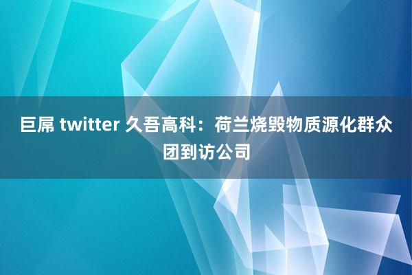巨屌 twitter 久吾高科：荷兰烧毁物质源化群众团到访公司