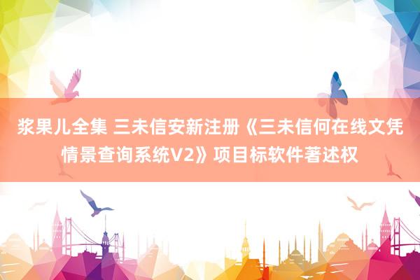 浆果儿全集 三未信安新注册《三未信何在线文凭情景查询系统V2》项目标软件著述权