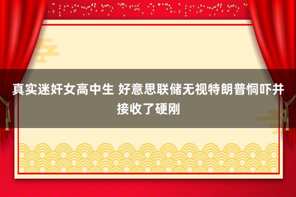 真实迷奸女高中生 好意思联储无视特朗普恫吓并接收了硬刚